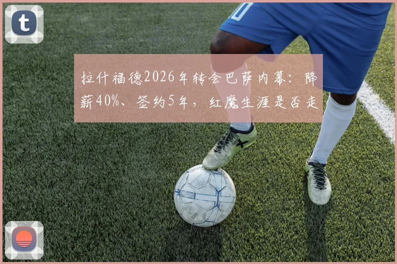 拉什福德2026年转会巴萨内幕：降薪40%、签约5年，红魔生涯是否走到尽头？