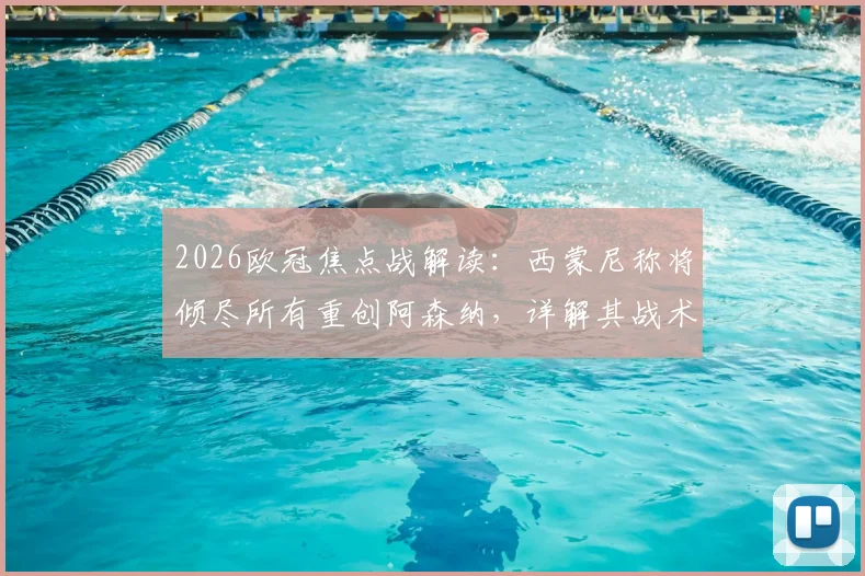 2026欧冠焦点战解读：西蒙尼称将倾尽所有重创阿森纳，详解其战术意图及对阿尔特塔的钦佩从何而来