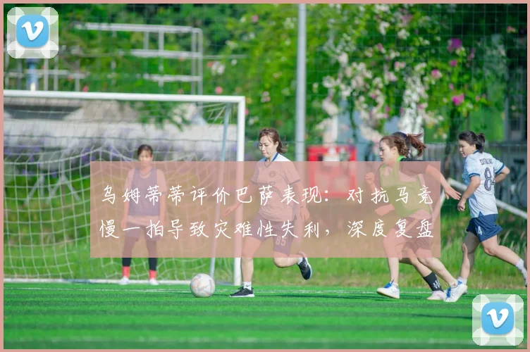 乌姆蒂蒂评价巴萨表现：对抗马竞慢一拍导致灾难性失利，深度复盘2026年关键战役