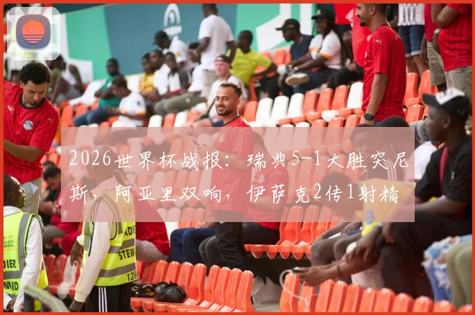 2026世界杯战报:瑞典5-1大胜突尼斯,阿亚里双响,伊萨克2传1射精彩集锦与全场录像回放速览