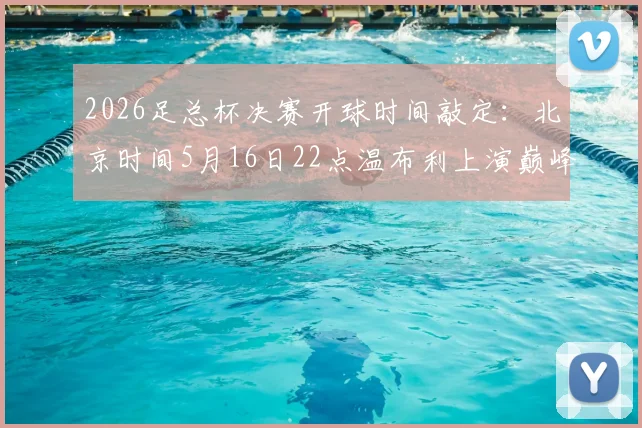 2026足总杯决赛开球时间敲定：北京时间5月16日22点温布利上演巅峰对决，看球指南全解析