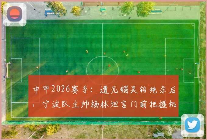 中甲2026赛季：遭无锡吴钩绝杀后，宁波队主帅杨林坦言门前把握机会是关键