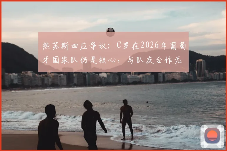 热苏斯回应争议：C罗在2026年葡萄牙国家队仍是核心，与队友合作无间，何来麻烦之说？