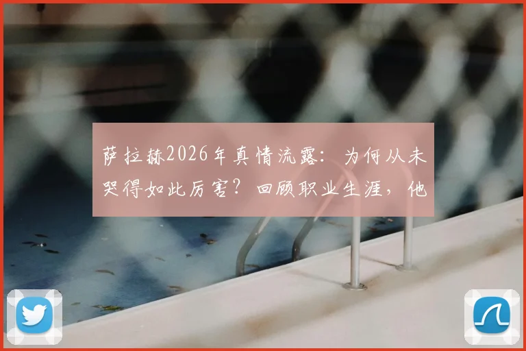萨拉赫2026年真情流露:为何从未哭得如此厉害?回顾职业生涯,他表示并无遗憾,未来去向引关注
