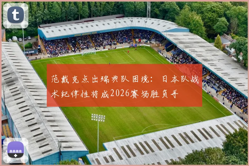 范戴克点出瑞典队困境:日本队战术纪律性将成2026赛场胜负手