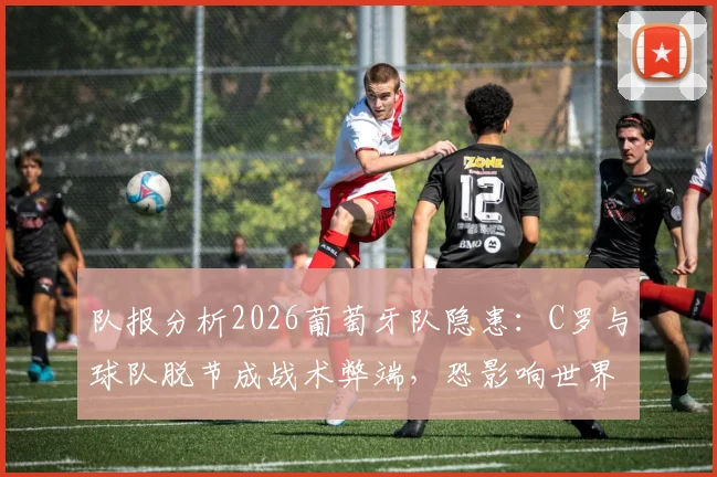 队报分析2026葡萄牙队隐患：C罗与球队脱节成战术弊端，恐影响世界杯前景