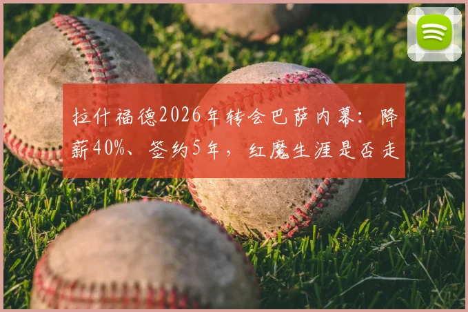 拉什福德2026年转会巴萨内幕：降薪40%、签约5年，红魔生涯是否走到尽头？