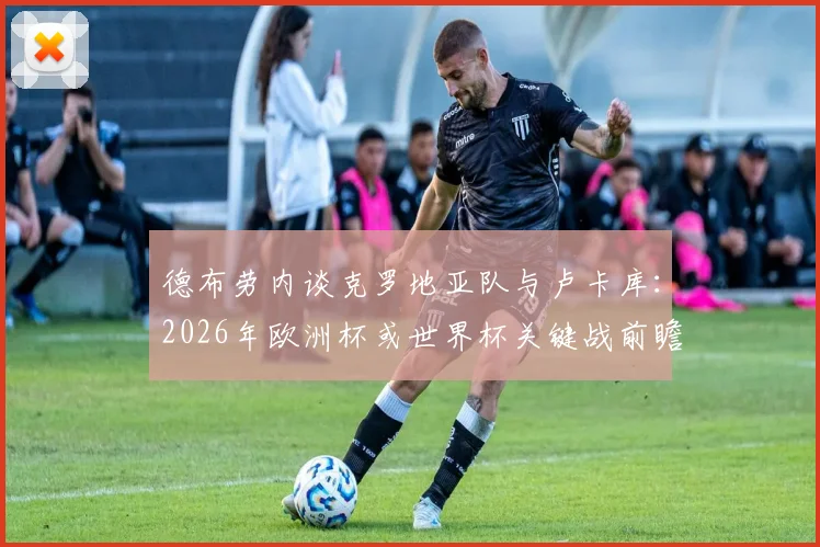 德布劳内谈克罗地亚队与卢卡库:2026年欧洲杯或世界杯关键战前瞻与球星状态深度剖析