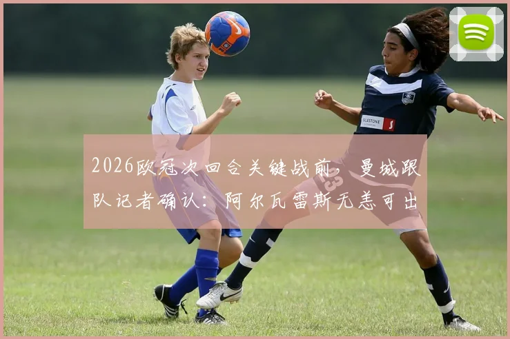 2026欧冠次回合关键战前，曼城跟队记者确认：阿尔瓦雷斯无恙可出战，详细伤情与阵容分析
