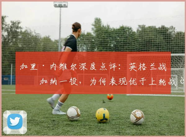 加里·内维尔深度点评：英格兰战平加纳一役，为何表现优于上轮战胜克罗地亚？权威战术解析