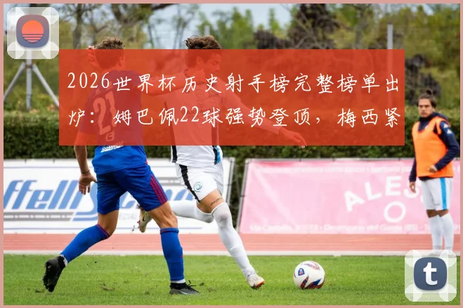 2026世界杯历史射手榜完整榜单出炉:姆巴佩22球强势登顶,梅西紧随其后,C罗位列第九