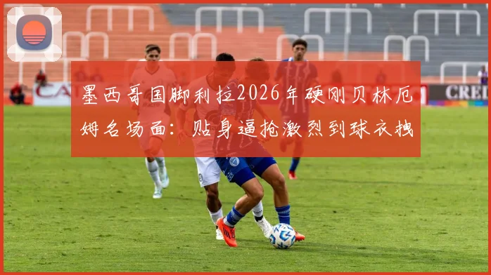 墨西哥国脚利拉2026年硬刚贝林厄姆名场面：贴身逼抢激烈到球衣拽变形，防守悍将是这样练成的