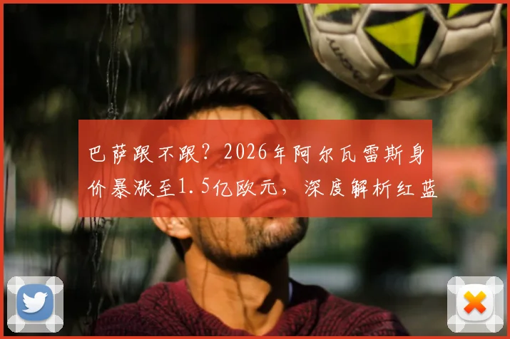 巴萨跟不跟？2026年阿尔瓦雷斯身价暴涨至1.5亿欧元，深度解析红蓝军团引援策略与替代人选