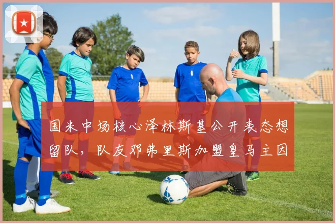 国米中场核心泽林斯基公开表态想留队，队友邓弗里斯加盟皇马主因天价转会费无法拒绝