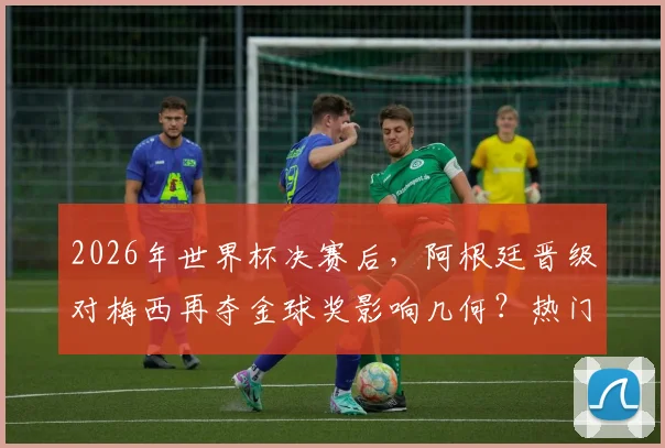 2026年世界杯决赛后，阿根廷晋级对梅西再夺金球奖影响几何？热门候选与最新赔率分析