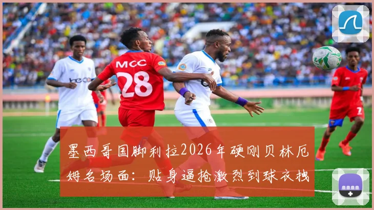 墨西哥国脚利拉2026年硬刚贝林厄姆名场面:贴身逼抢激烈到球衣拽变形,防守悍将是这样练成的
