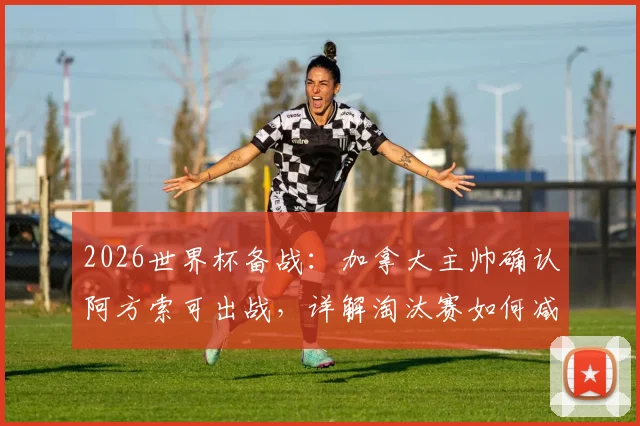 2026世界杯备战：加拿大主帅确认阿方索可出战，详解淘汰赛如何减少致命失误
