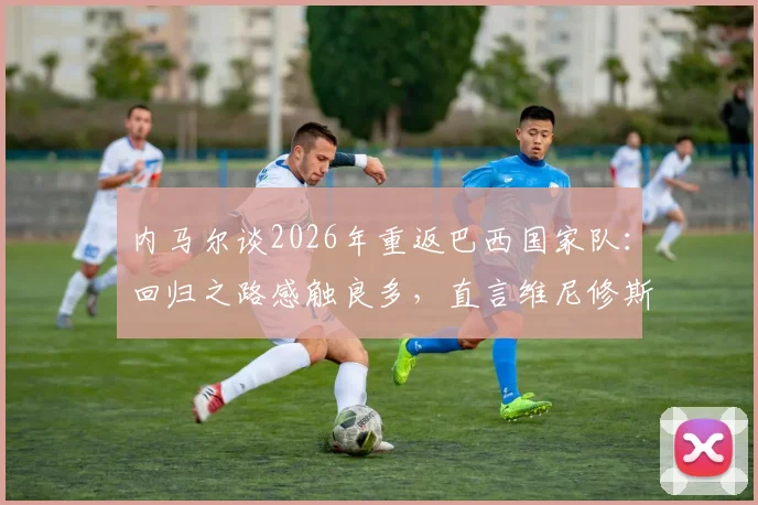 内马尔谈2026年重返巴西国家队：回归之路感触良多，直言维尼修斯已是阵中最佳球员