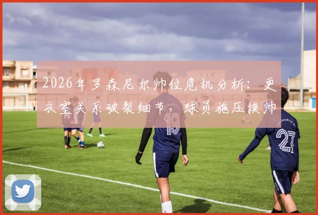 2026年罗森尼尔帅位危机分析：更衣室关系破裂细节，球员施压换帅背后原因与球队前景解读