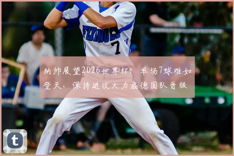 纳帅展望2026世界杯:单场7球难如登天,保持进攻火力成德国队晋级关键