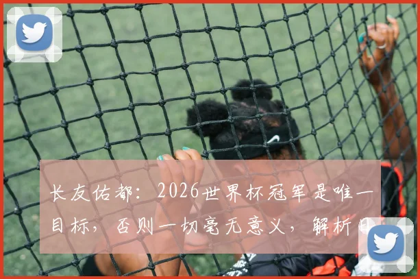 长友佑都:2026世界杯冠军是唯一目标,否则一切毫无意义,解析日本队长的终极决心