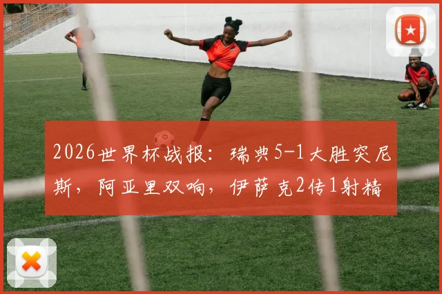 2026世界杯战报：瑞典5-1大胜突尼斯，阿亚里双响，伊萨克2传1射精彩集锦与全场录像回放速览