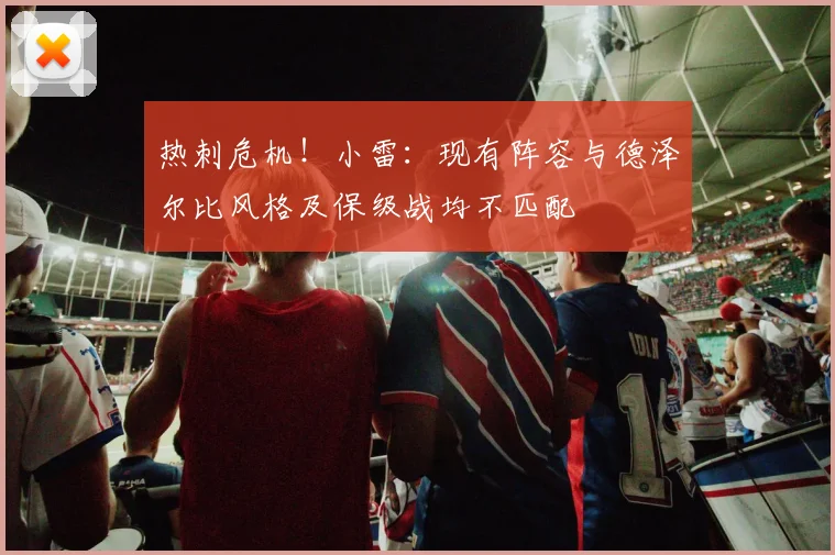热刺危机！小雷：现有阵容与德泽尔比风格及保级战均不匹配
