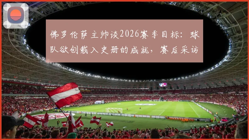 佛罗伦萨主帅谈2026赛季目标:球队欲创载入史册的成就,赛后采访详解未来规划