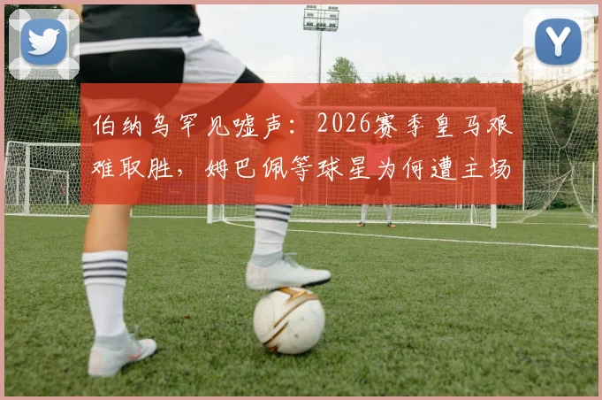 伯纳乌罕见嘘声：2026赛季皇马艰难取胜，姆巴佩等球星为何遭主场球迷喝倒彩？