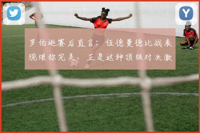 罗伯逊赛后直言：伍德曼德比战表现堪称完美，正是这种顶级对决激发出我的最佳状态