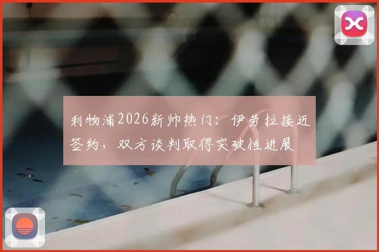 利物浦2026新帅热门：伊劳拉接近签约，双方谈判取得突破性进展