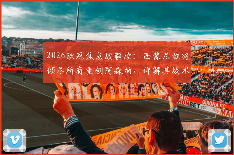 2026欧冠焦点战解读：西蒙尼称将倾尽所有重创阿森纳，详解其战术意图及对阿尔特塔的钦佩从何而来