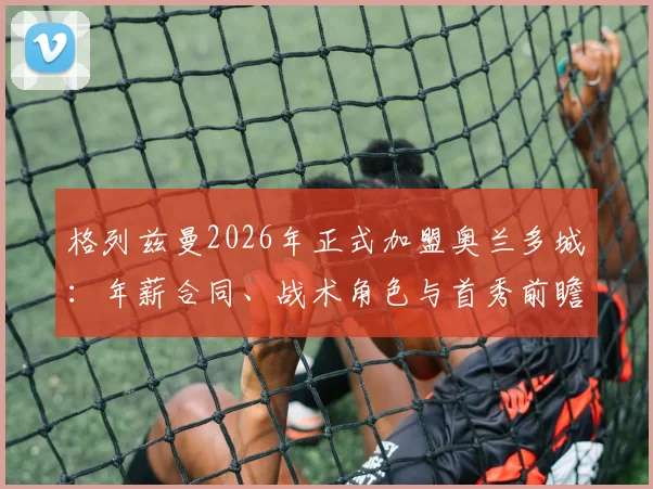 格列兹曼2026年正式加盟奥兰多城:年薪合同、战术角色与首秀前瞻全解析