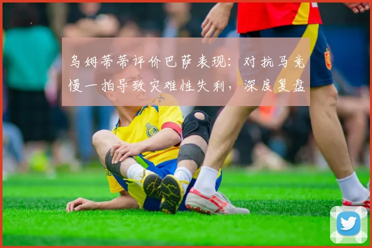 乌姆蒂蒂评价巴萨表现：对抗马竞慢一拍导致灾难性失利，深度复盘2026年关键战役