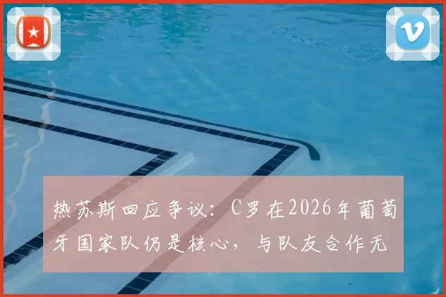 热苏斯回应争议：C罗在2026年葡萄牙国家队仍是核心，与队友合作无间，何来麻烦之说？