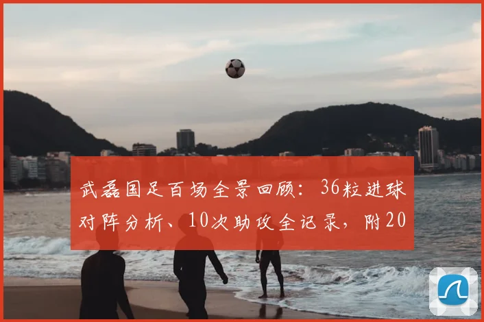 武磊国足百场全景回顾：36粒进球对阵分析、10次助攻全记录，附2026现役国脚出场排名