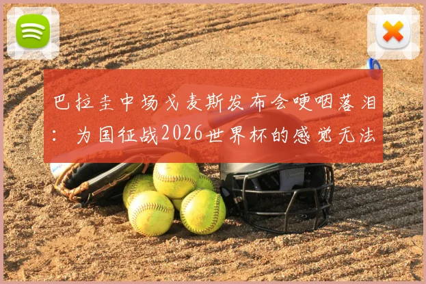 巴拉圭中场戈麦斯发布会哽咽落泪:为国征战2026世界杯的感觉无法用语言表达,感人肺腑!