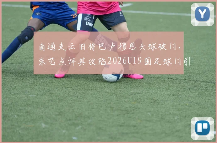 南通支云旧将巴卢穆恩头球破门，朱艺点评其攻陷2026U19国足球门引热议