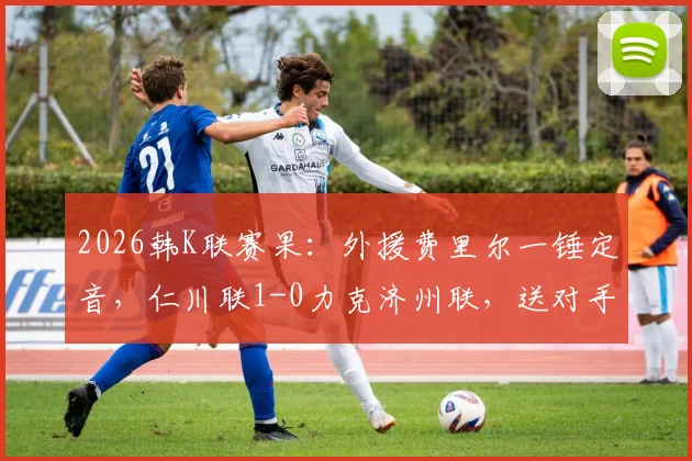 2026韩K联赛果:外援费里尔一锤定音,仁川联1-0力克济州联,送对手连败困境解析