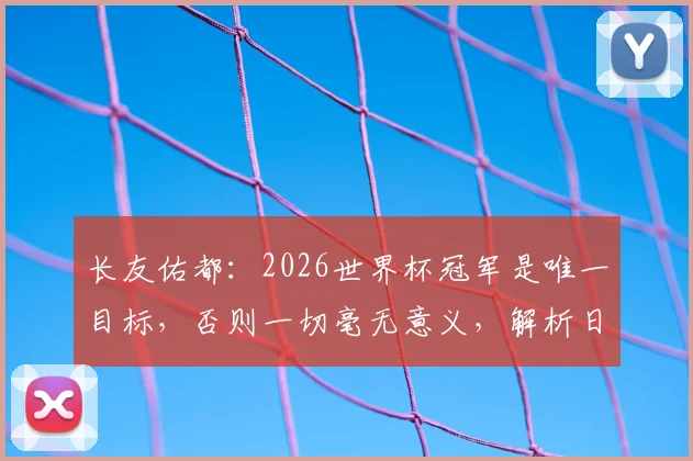长友佑都：2026世界杯冠军是唯一目标，否则一切毫无意义，解析日本队长的终极决心