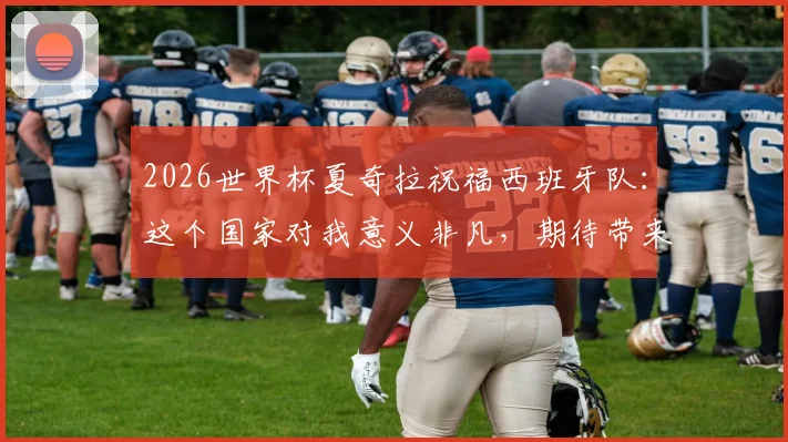 2026世界杯夏奇拉祝福西班牙队：这个国家对我意义非凡，期待带来胜利好运