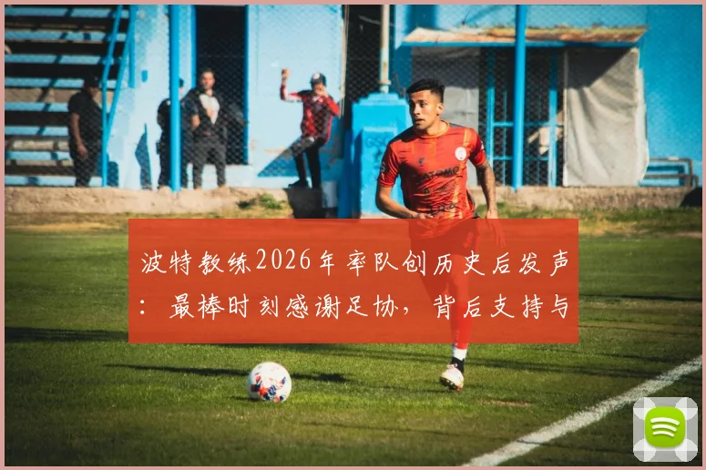 波特教练2026年率队创历史后发声:最棒时刻感谢足协,背后支持与比赛详情回顾