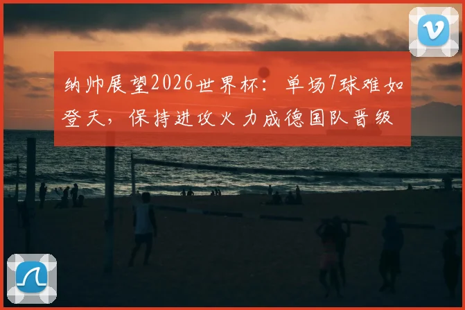 纳帅展望2026世界杯：单场7球难如登天，保持进攻火力成德国队晋级关键