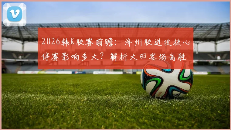 2026韩K联赛前瞻:济州联进攻核心停赛影响多大?解析大田客场高胜率背后的关键因素