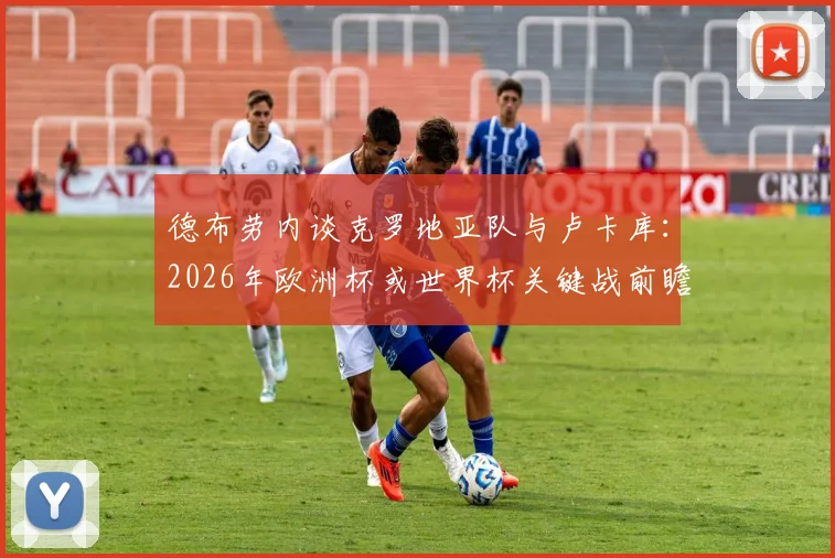德布劳内谈克罗地亚队与卢卡库：2026年欧洲杯或世界杯关键战前瞻与球星状态深度剖析
