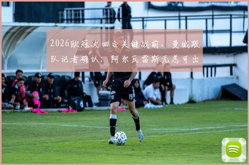 2026欧冠次回合关键战前，曼城跟队记者确认：阿尔瓦雷斯无恙可出战，详细伤情与阵容分析