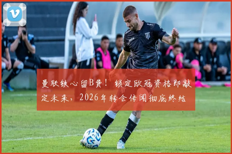 曼联铁心留B费!锁定欧冠资格即敲定未来,2026年转会传闻彻底终结