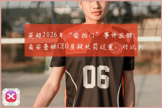 英超2026年“偷拍门”事件发酵：南安普顿CEO质疑处罚过重，对比利兹联旧案仅罚20万镑