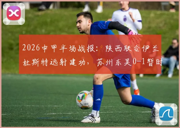 2026中甲半场战报：陕西联合伊兰杜斯特远射建功，苏州东吴0-1暂时落后，附关键进球分析与比赛解读