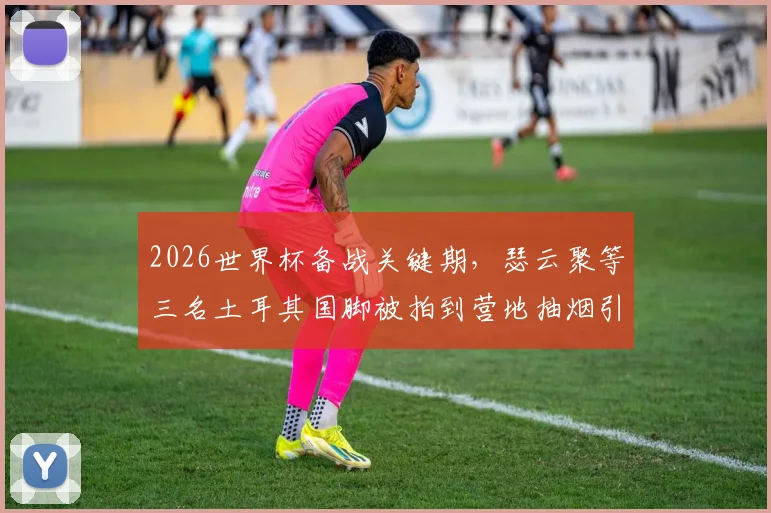 2026世界杯备战关键期,瑟云聚等三名土耳其国脚被拍到营地抽烟引发热议,剖析球员自律与大赛状态关联